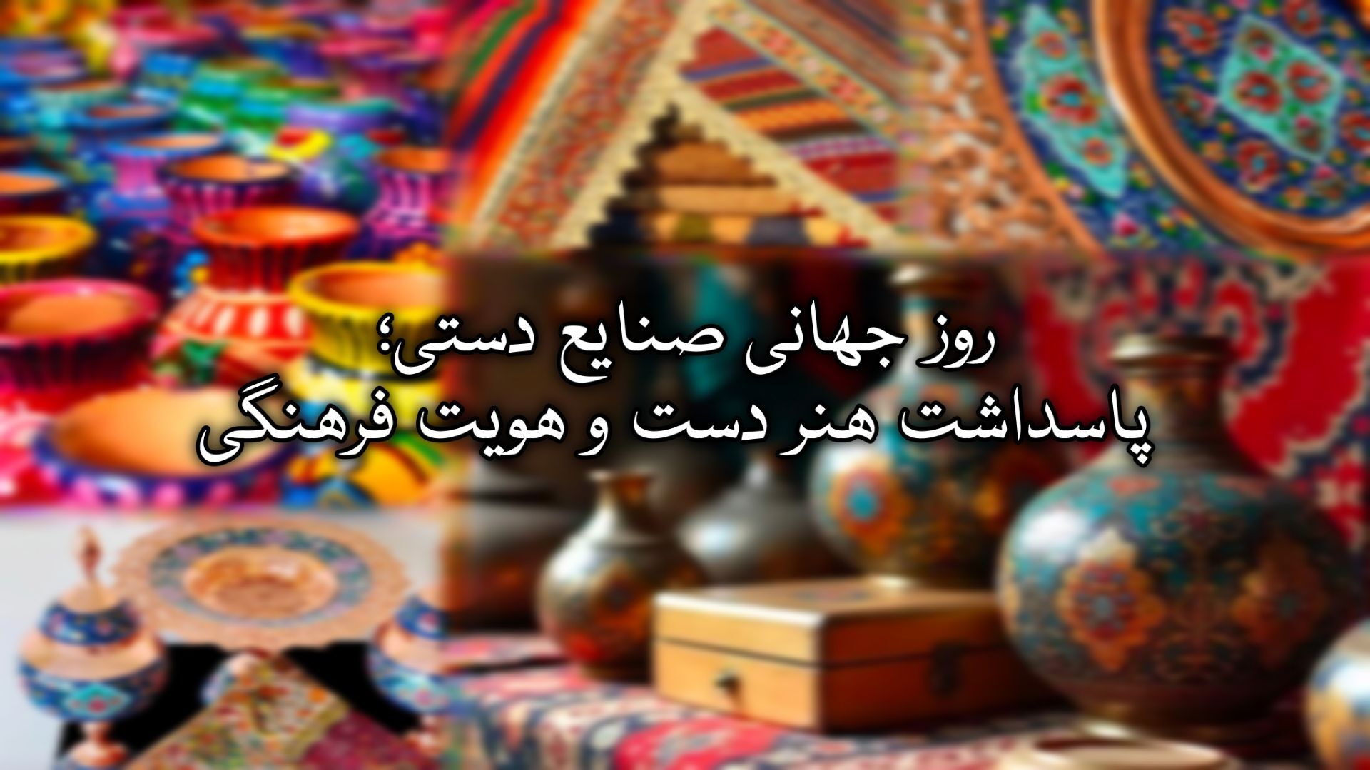 روز جهانی صنایع دستی؛ پاسداشت هنر دست و هویت فرهنگی